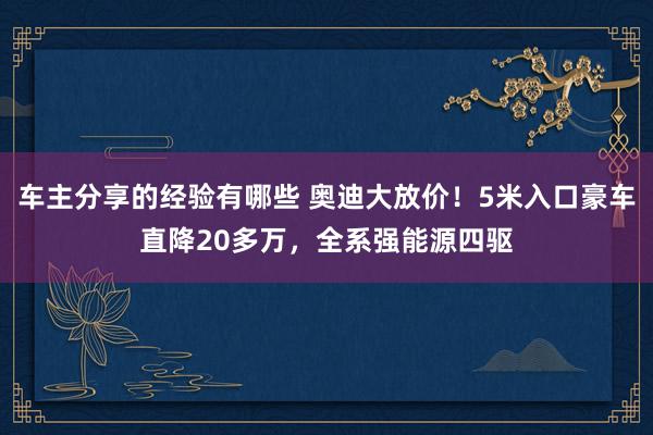 车主分享的经验有哪些 奥迪大放价！5米入口豪车直降20多万，全系强能源四驱