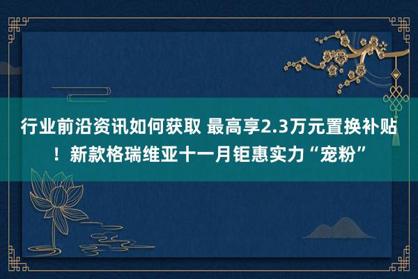 行业前沿资讯如何获取 最高享2.3万元置换补贴！新款格瑞维亚十一月钜惠实力“宠粉”