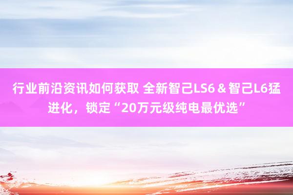 行业前沿资讯如何获取 全新智己LS6＆智己L6猛进化，锁定“20万元级纯电最优选”