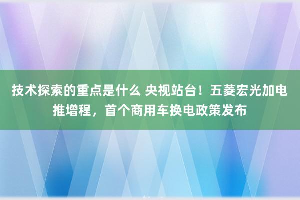 技术探索的重点是什么 央视站台！五菱宏光加电推增程，首个商用车换电政策发布