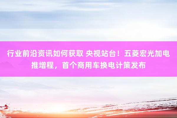 行业前沿资讯如何获取 央视站台！五菱宏光加电推增程，首个商用车换电计策发布