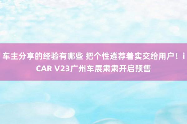 车主分享的经验有哪些 把个性遴荐着实交给用户！iCAR V23广州车展肃肃开启预售