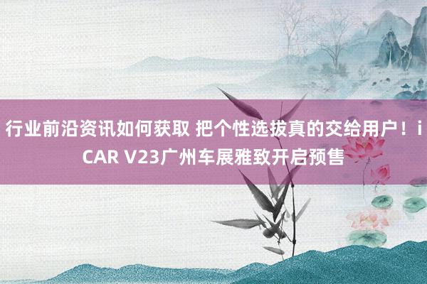 行业前沿资讯如何获取 把个性选拔真的交给用户！iCAR V23广州车展雅致开启预售