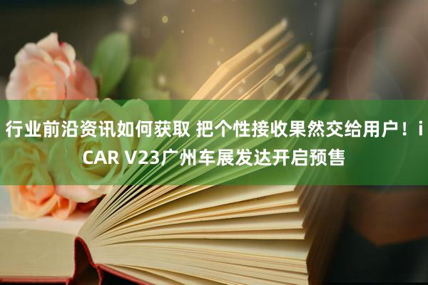 行业前沿资讯如何获取 把个性接收果然交给用户！iCAR V23广州车展发达开启预售