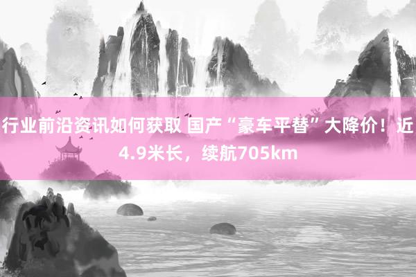 行业前沿资讯如何获取 国产“豪车平替”大降价！近4.9米长，续航705km