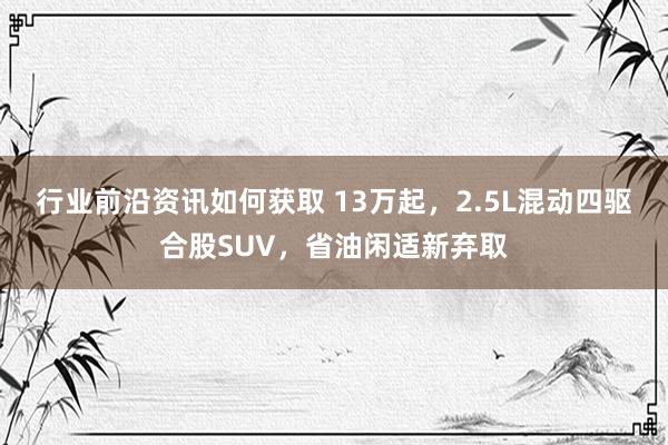 行业前沿资讯如何获取 13万起，2.5L混动四驱合股SUV，省油闲适新弃取