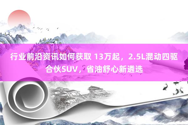 行业前沿资讯如何获取 13万起，2.5L混动四驱合伙SUV，省油舒心新遴选