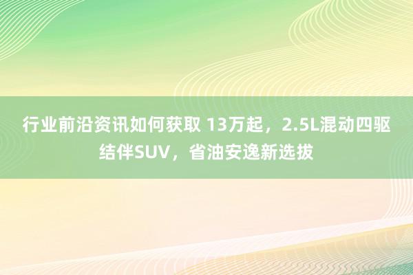 行业前沿资讯如何获取 13万起，2.5L混动四驱结伴SUV，省油安逸新选拔