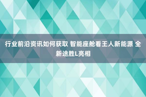 行业前沿资讯如何获取 智能座舱看王人新能源 全新途胜L亮相