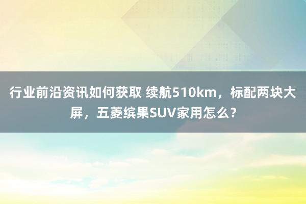 行业前沿资讯如何获取 续航510km，标配两块大屏，五菱缤果SUV家用怎么？