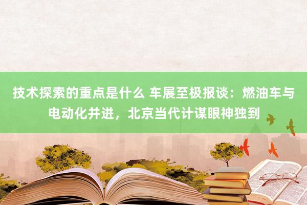 技术探索的重点是什么 车展至极报谈：燃油车与电动化并进，北京当代计谋眼神独到