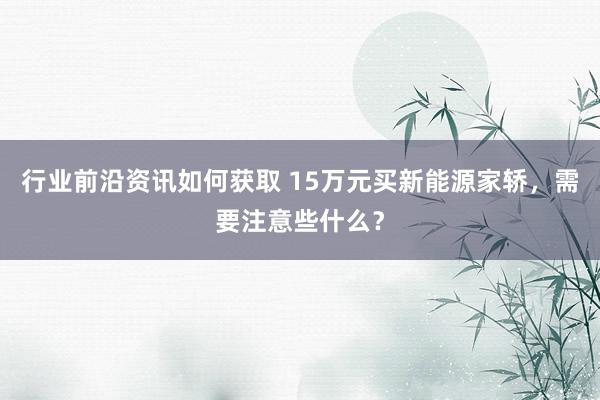 行业前沿资讯如何获取 15万元买新能源家轿，需要注意些什么？