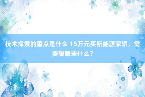 技术探索的重点是什么 15万元买新能源家轿，需要耀眼些什么？