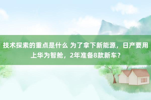 技术探索的重点是什么 为了拿下新能源，日产要用上华为智舱，2年准备8款新车？