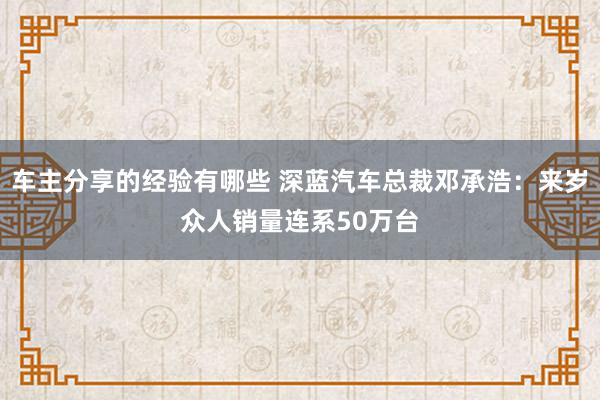 车主分享的经验有哪些 深蓝汽车总裁邓承浩：来岁众人销量连系50万台