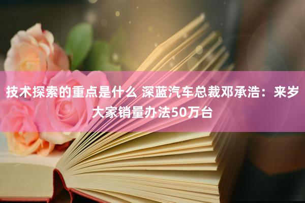 技术探索的重点是什么 深蓝汽车总裁邓承浩：来岁大家销量办法50万台