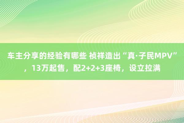 车主分享的经验有哪些 祯祥造出“真·子民MPV”，13万起售，配2+2+3座椅，设立拉满