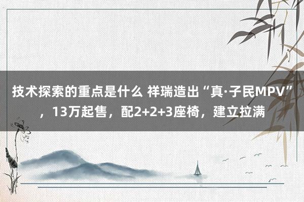 技术探索的重点是什么 祥瑞造出“真·子民MPV”，13万起售，配2+2+3座椅，建立拉满