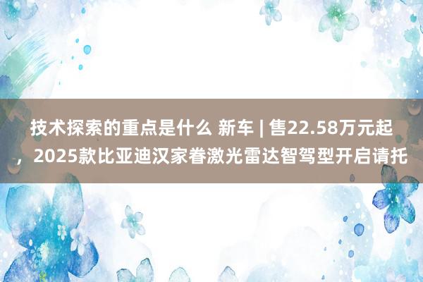 技术探索的重点是什么 新车 | 售22.58万元起，2025款比亚迪汉家眷激光雷达智驾型开启请托