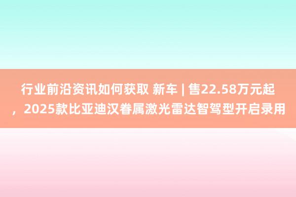 行业前沿资讯如何获取 新车 | 售22.58万元起，2025款比亚迪汉眷属激光雷达智驾型开启录用