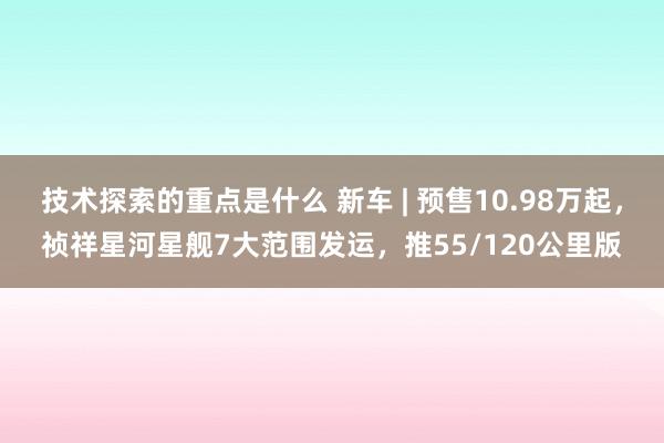 技术探索的重点是什么 新车 | 预售10.98万起，祯祥星河星舰7大范围发运，推