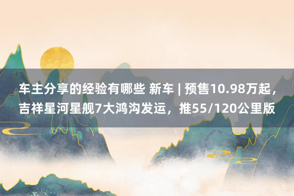 车主分享的经验有哪些 新车 | 预售10.98万起，吉祥星河星舰7大鸿沟发运，推