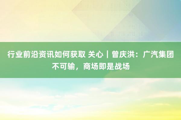 行业前沿资讯如何获取 关心｜曾庆洪：广汽集团不可输，商场即是战场