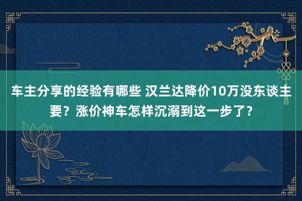 车主分享的经验有哪些 汉兰达降价10万没东谈主要？涨价神车怎样沉溺到这一步了？