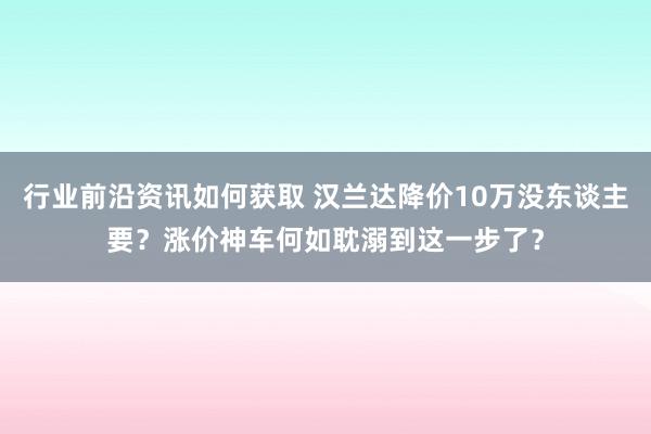 行业前沿资讯如何获取 汉兰达降价10万没东谈主要？涨价神车何如耽溺到这一步了？