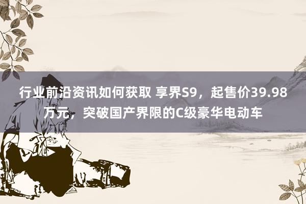 行业前沿资讯如何获取 享界S9，起售价39.98万元，突破国产界限的C级豪华电动