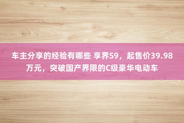 车主分享的经验有哪些 享界S9，起售价39.98万元，突破国产界限的C级豪华电动