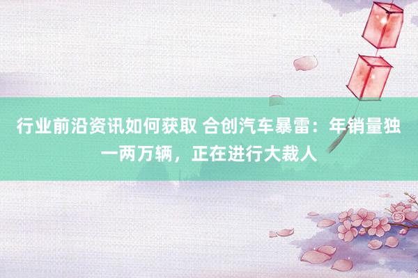 行业前沿资讯如何获取 合创汽车暴雷：年销量独一两万辆，正在进行大裁人