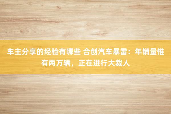 车主分享的经验有哪些 合创汽车暴雷：年销量惟有两万辆，正在进行大裁人