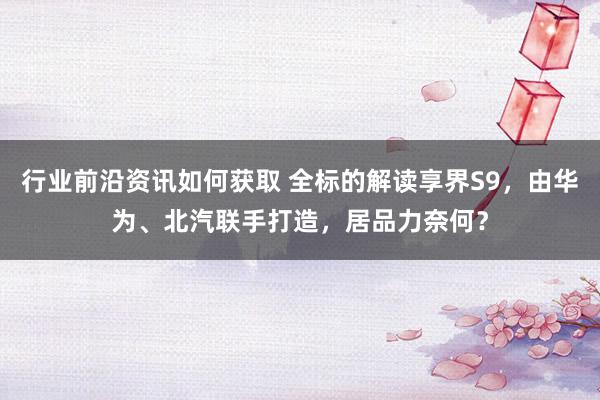 行业前沿资讯如何获取 全标的解读享界S9，由华为、北汽联手打造，居品力奈何？