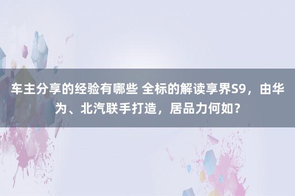 车主分享的经验有哪些 全标的解读享界S9，由华为、北汽联手打造，居品力何如？