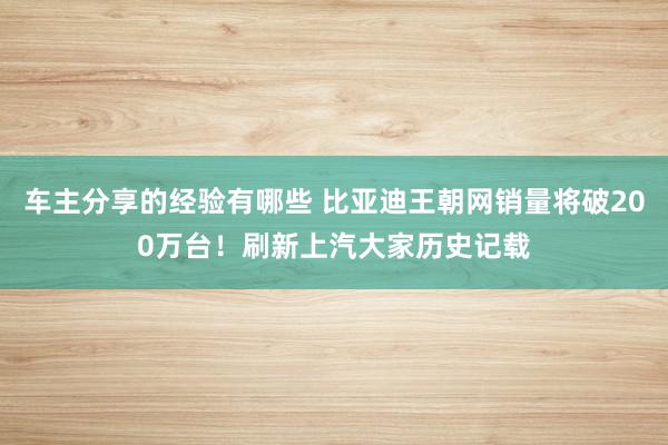 车主分享的经验有哪些 比亚迪王朝网销量将破200万台！刷新上汽大家历史记载