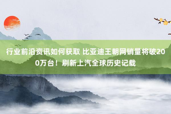 行业前沿资讯如何获取 比亚迪王朝网销量将破200万台！刷新上汽全球历史记载