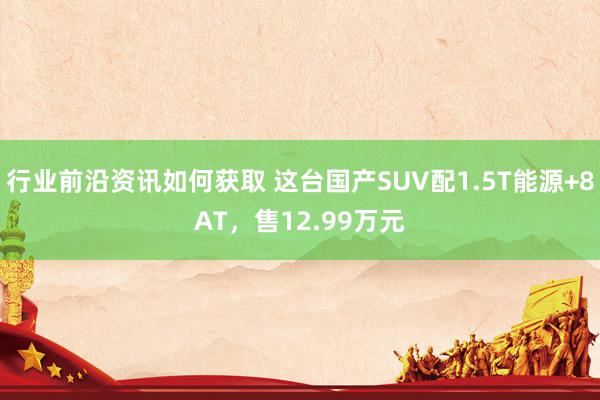 行业前沿资讯如何获取 这台国产SUV配1.5T能源+8AT，售12.99万元