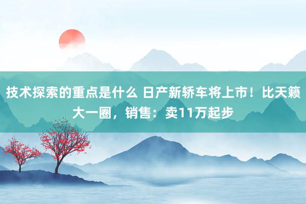 技术探索的重点是什么 日产新轿车将上市！比天籁大一圈，销售：卖11万起步