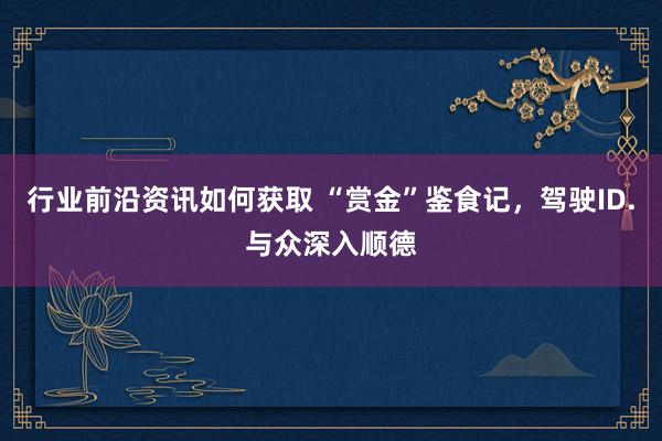 行业前沿资讯如何获取 “赏金”鉴食记，驾驶ID.与众深入顺德