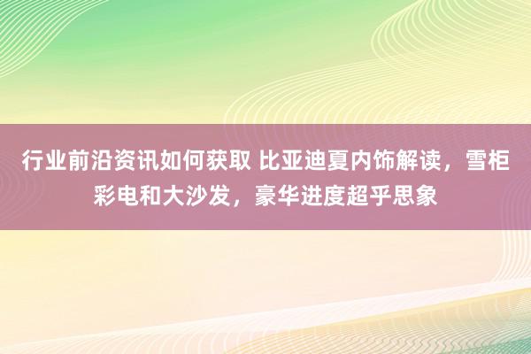 行业前沿资讯如何获取 比亚迪夏内饰解读，雪柜彩电和大沙发，豪华进度超乎思象