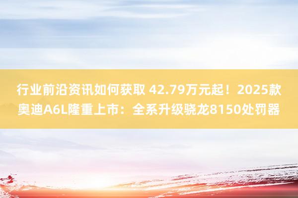 行业前沿资讯如何获取 42.79万元起！2025款奥迪A6L隆重上市：全系升级骁