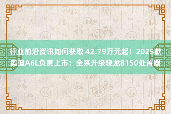 行业前沿资讯如何获取 42.79万元起！2025款奥迪A6L负责上市：全系升级骁