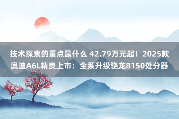 技术探索的重点是什么 42.79万元起！2025款奥迪A6L精良上市：全系升级骁