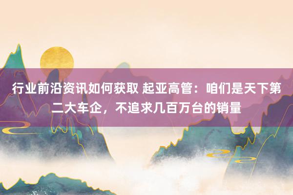 行业前沿资讯如何获取 起亚高管：咱们是天下第二大车企，不追求几百万台的销量