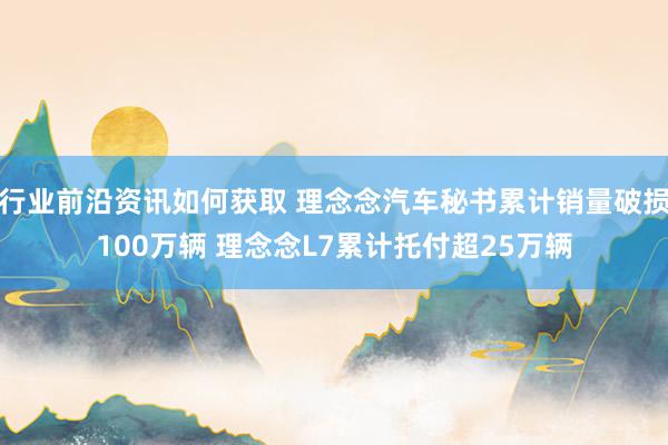 行业前沿资讯如何获取 理念念汽车秘书累计销量破损100万辆 理念念L7累计托付超