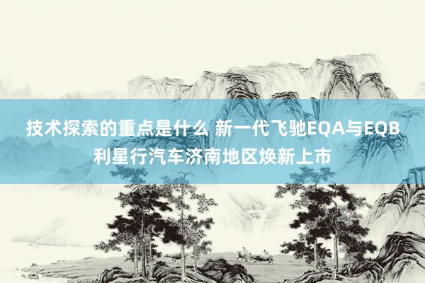 技术探索的重点是什么 新一代飞驰EQA与EQB利星行汽车济南地区焕新上市