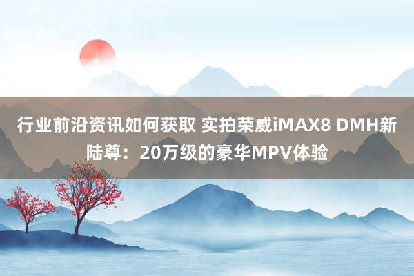 行业前沿资讯如何获取 实拍荣威iMAX8 DMH新陆尊：20万级的豪华MPV体验