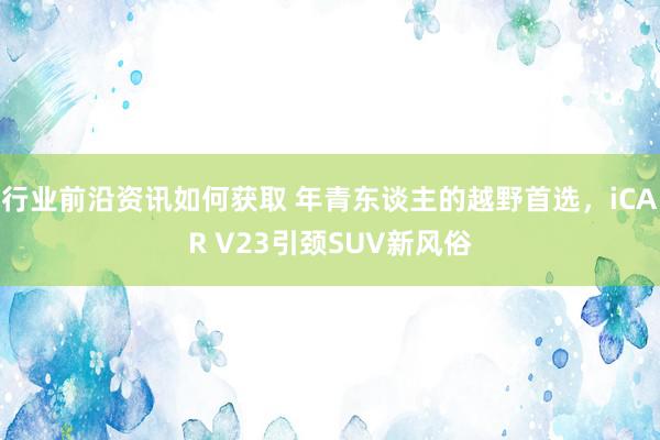 行业前沿资讯如何获取 年青东谈主的越野首选，iCAR V23引颈SUV新风俗