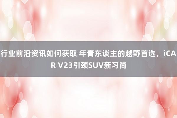 行业前沿资讯如何获取 年青东谈主的越野首选，iCAR V23引颈SUV新习尚